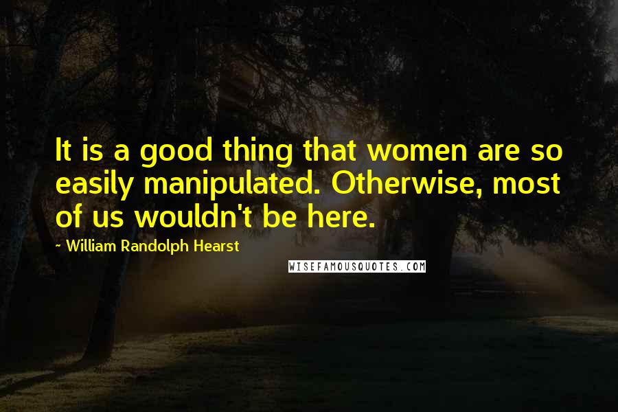 William Randolph Hearst Quotes: It is a good thing that women are so easily manipulated. Otherwise, most of us wouldn't be here.