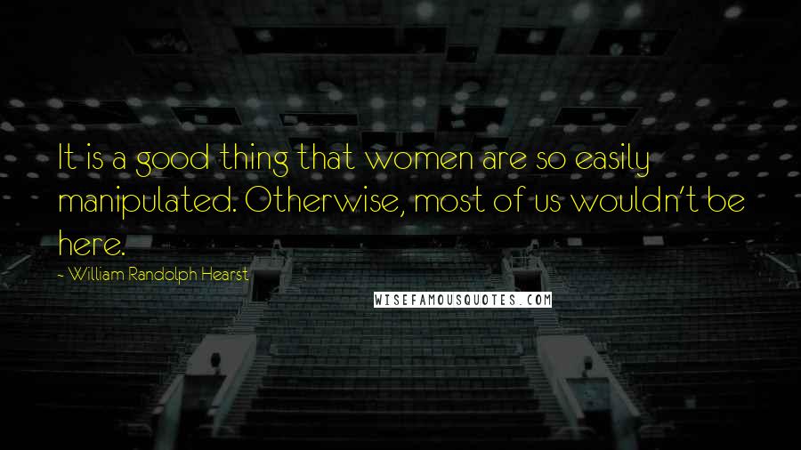 William Randolph Hearst Quotes: It is a good thing that women are so easily manipulated. Otherwise, most of us wouldn't be here.