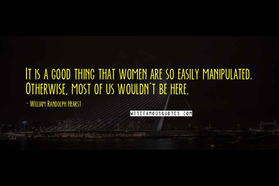 William Randolph Hearst Quotes: It is a good thing that women are so easily manipulated. Otherwise, most of us wouldn't be here.