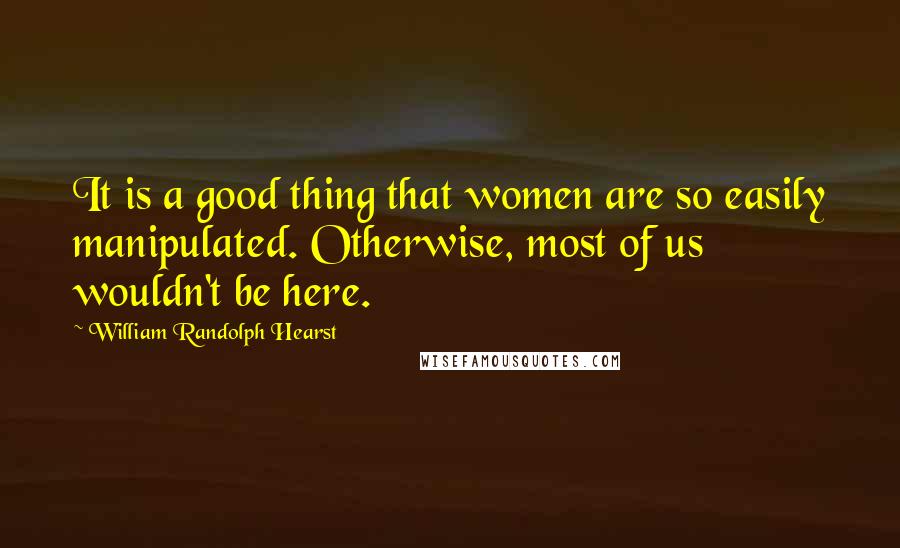 William Randolph Hearst Quotes: It is a good thing that women are so easily manipulated. Otherwise, most of us wouldn't be here.