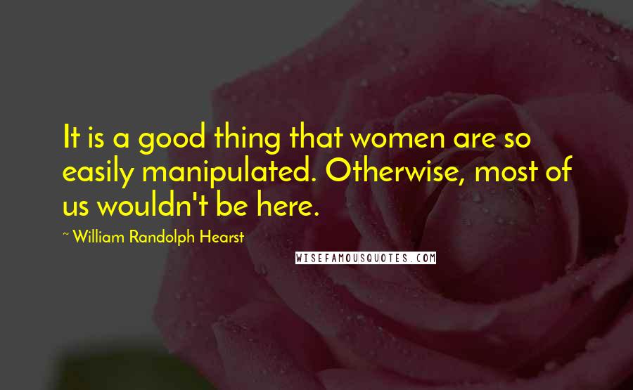 William Randolph Hearst Quotes: It is a good thing that women are so easily manipulated. Otherwise, most of us wouldn't be here.