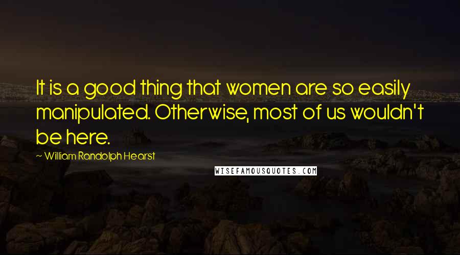 William Randolph Hearst Quotes: It is a good thing that women are so easily manipulated. Otherwise, most of us wouldn't be here.