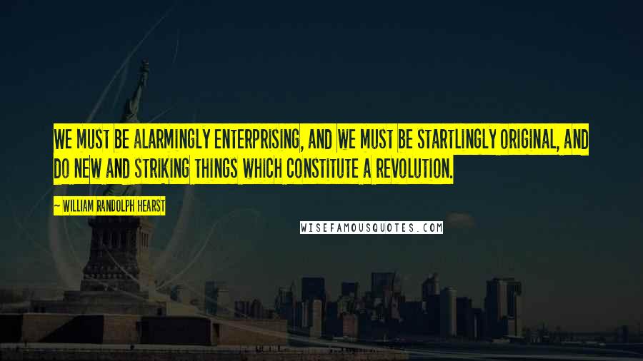 William Randolph Hearst Quotes: We must be alarmingly enterprising, and we must be startlingly original, and do new and striking things which constitute a revolution.