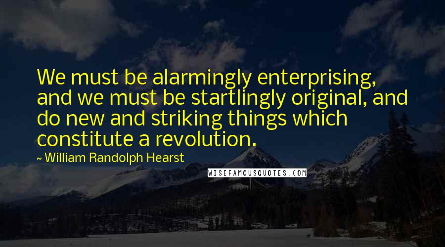 William Randolph Hearst Quotes: We must be alarmingly enterprising, and we must be startlingly original, and do new and striking things which constitute a revolution.