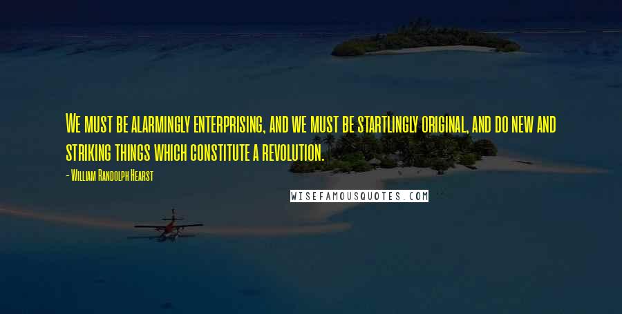 William Randolph Hearst Quotes: We must be alarmingly enterprising, and we must be startlingly original, and do new and striking things which constitute a revolution.