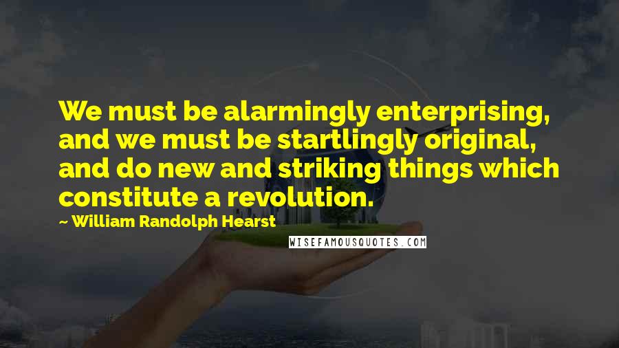 William Randolph Hearst Quotes: We must be alarmingly enterprising, and we must be startlingly original, and do new and striking things which constitute a revolution.