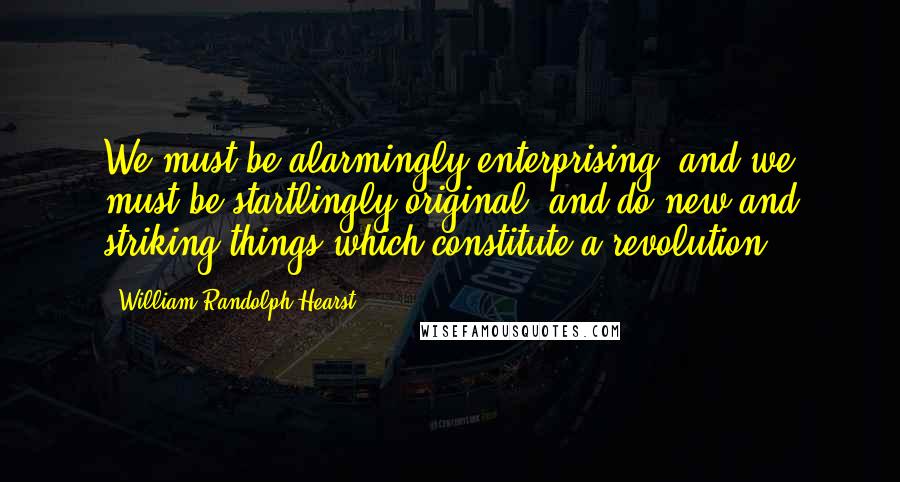 William Randolph Hearst Quotes: We must be alarmingly enterprising, and we must be startlingly original, and do new and striking things which constitute a revolution.