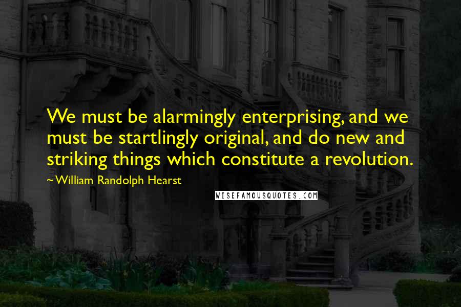 William Randolph Hearst Quotes: We must be alarmingly enterprising, and we must be startlingly original, and do new and striking things which constitute a revolution.