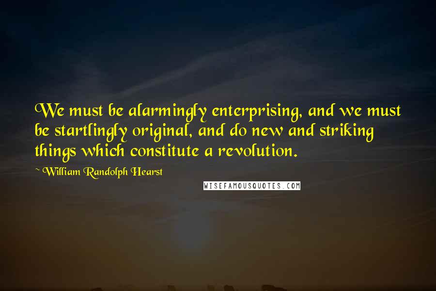 William Randolph Hearst Quotes: We must be alarmingly enterprising, and we must be startlingly original, and do new and striking things which constitute a revolution.