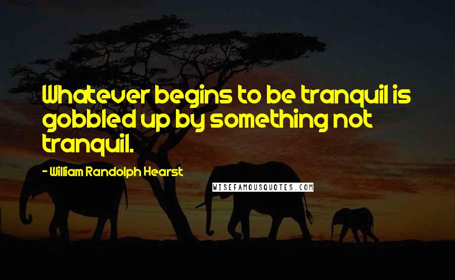 William Randolph Hearst Quotes: Whatever begins to be tranquil is gobbled up by something not tranquil.