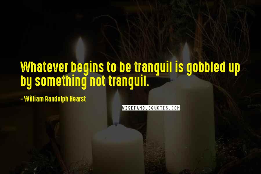 William Randolph Hearst Quotes: Whatever begins to be tranquil is gobbled up by something not tranquil.