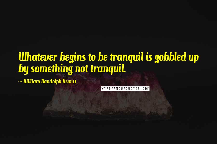 William Randolph Hearst Quotes: Whatever begins to be tranquil is gobbled up by something not tranquil.