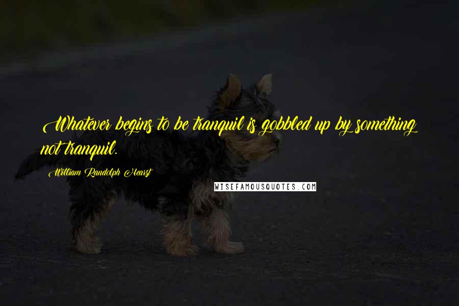 William Randolph Hearst Quotes: Whatever begins to be tranquil is gobbled up by something not tranquil.