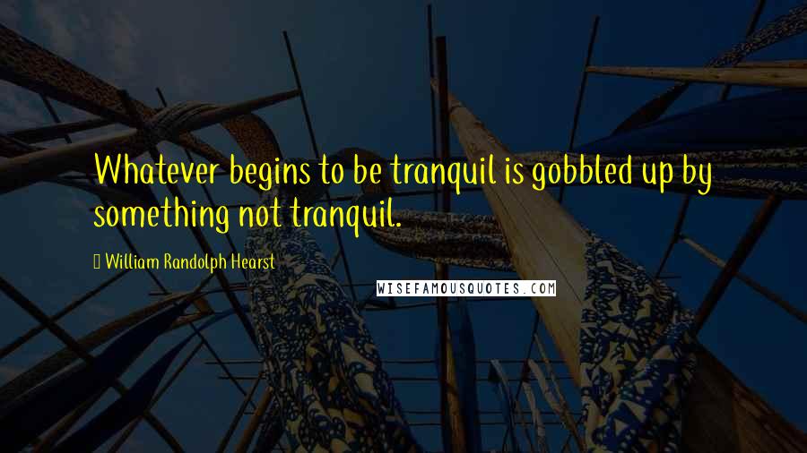 William Randolph Hearst Quotes: Whatever begins to be tranquil is gobbled up by something not tranquil.