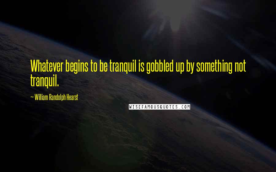 William Randolph Hearst Quotes: Whatever begins to be tranquil is gobbled up by something not tranquil.