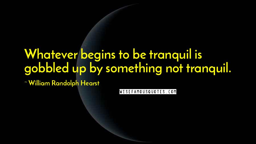 William Randolph Hearst Quotes: Whatever begins to be tranquil is gobbled up by something not tranquil.