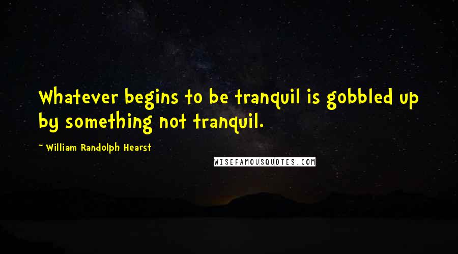 William Randolph Hearst Quotes: Whatever begins to be tranquil is gobbled up by something not tranquil.