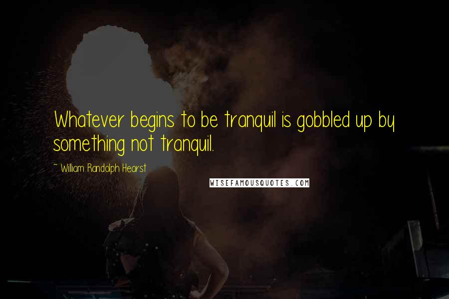 William Randolph Hearst Quotes: Whatever begins to be tranquil is gobbled up by something not tranquil.