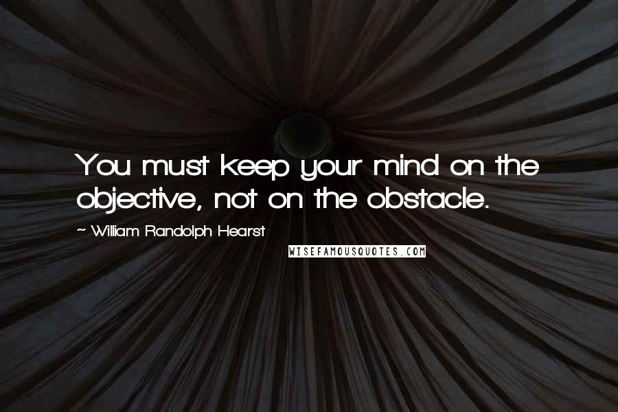 William Randolph Hearst Quotes: You must keep your mind on the objective, not on the obstacle.