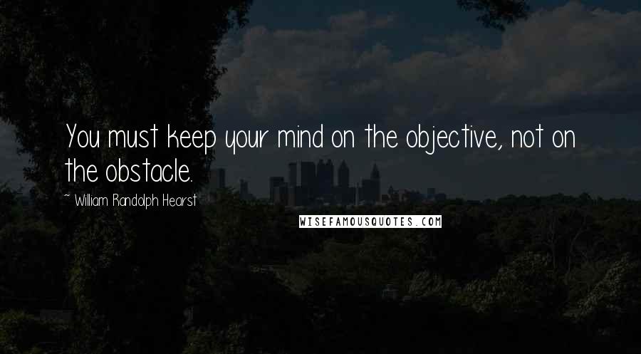 William Randolph Hearst Quotes: You must keep your mind on the objective, not on the obstacle.