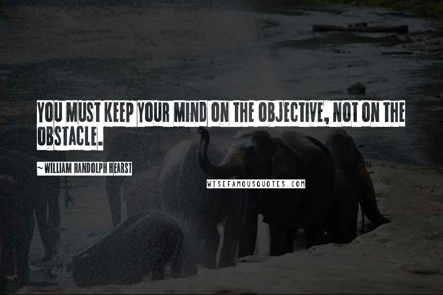 William Randolph Hearst Quotes: You must keep your mind on the objective, not on the obstacle.