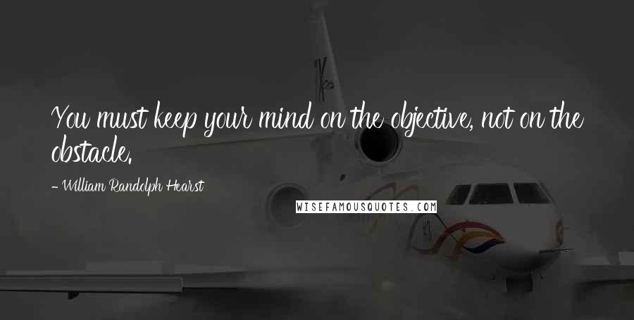 William Randolph Hearst Quotes: You must keep your mind on the objective, not on the obstacle.