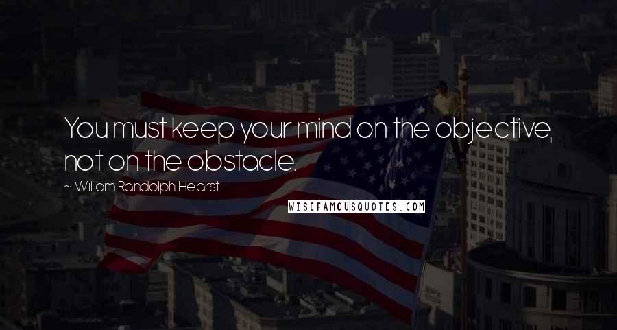 William Randolph Hearst Quotes: You must keep your mind on the objective, not on the obstacle.