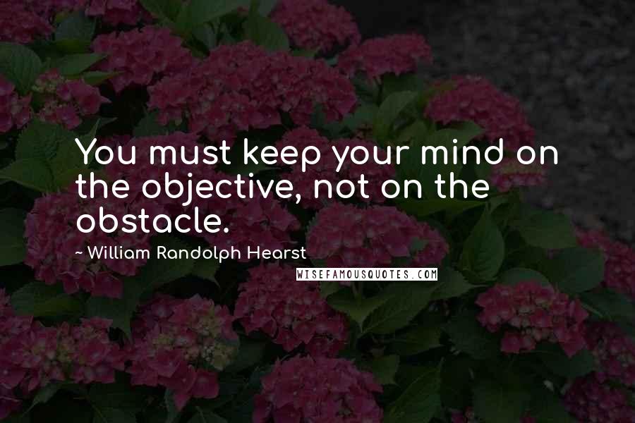 William Randolph Hearst Quotes: You must keep your mind on the objective, not on the obstacle.