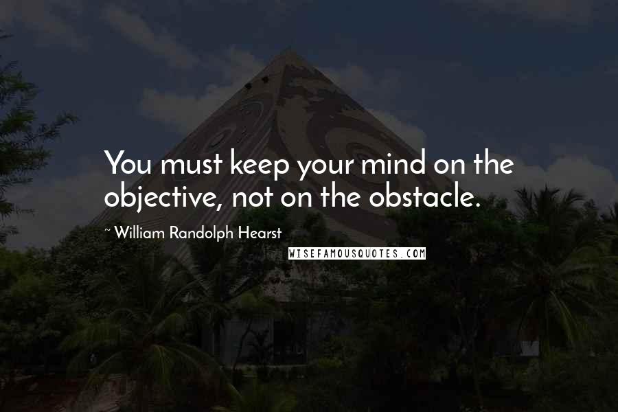 William Randolph Hearst Quotes: You must keep your mind on the objective, not on the obstacle.