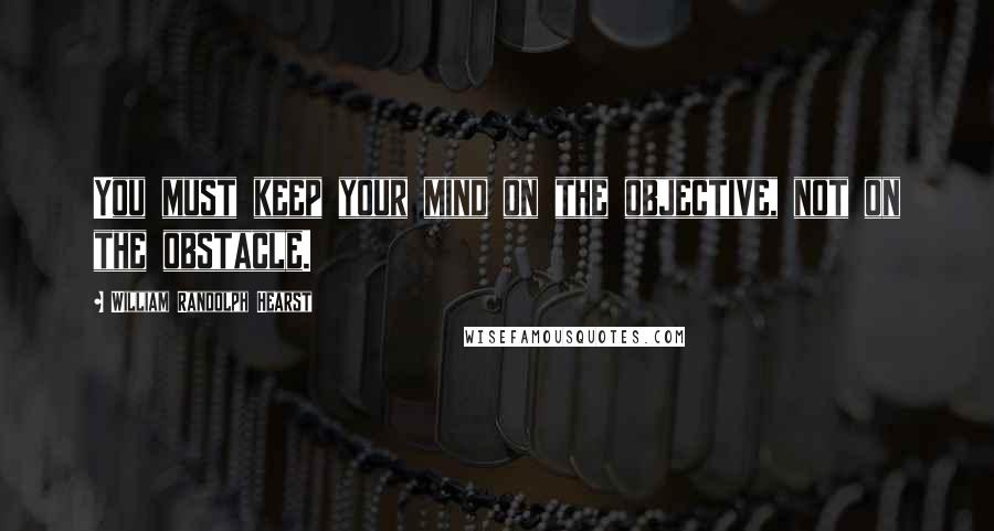 William Randolph Hearst Quotes: You must keep your mind on the objective, not on the obstacle.