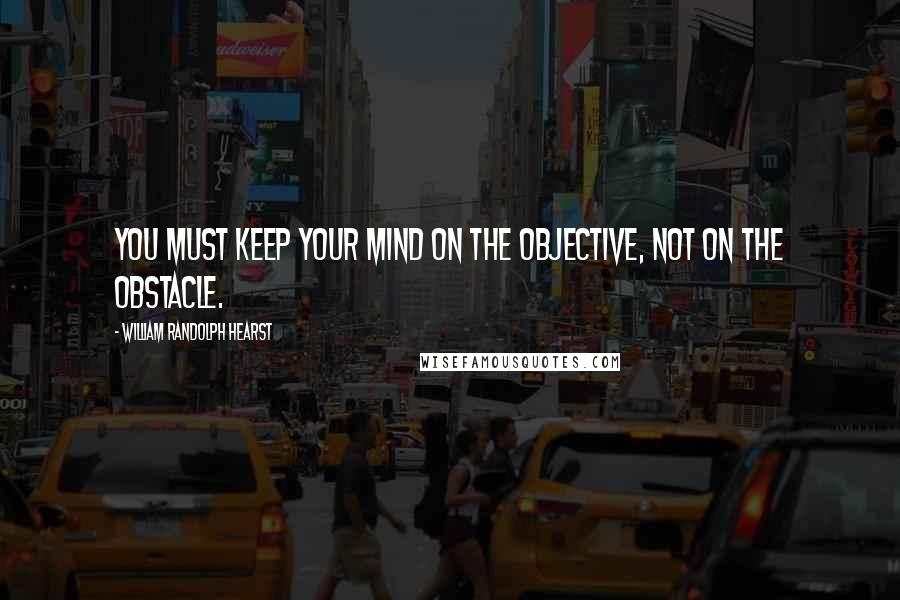 William Randolph Hearst Quotes: You must keep your mind on the objective, not on the obstacle.