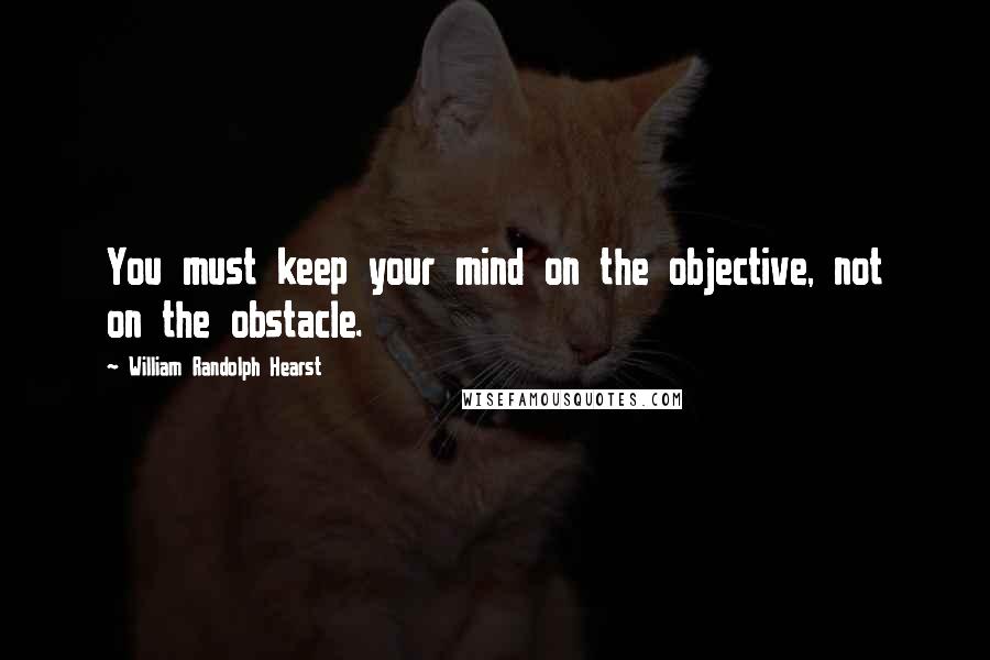 William Randolph Hearst Quotes: You must keep your mind on the objective, not on the obstacle.