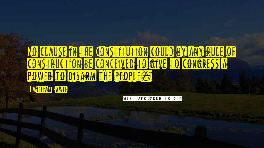 William Rawle Quotes: No clause in the Constitution could by any rule of construction be conceived to give to congress a power to disarm the people.