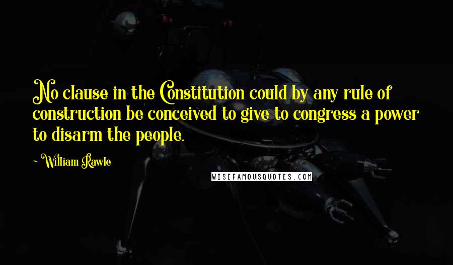 William Rawle Quotes: No clause in the Constitution could by any rule of construction be conceived to give to congress a power to disarm the people.