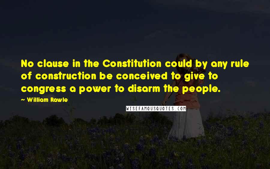 William Rawle Quotes: No clause in the Constitution could by any rule of construction be conceived to give to congress a power to disarm the people.