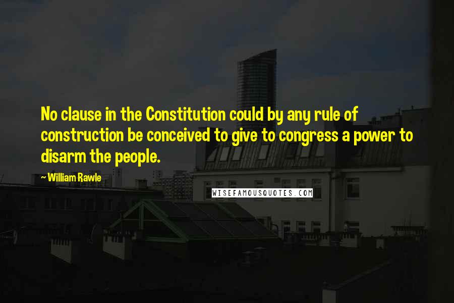 William Rawle Quotes: No clause in the Constitution could by any rule of construction be conceived to give to congress a power to disarm the people.