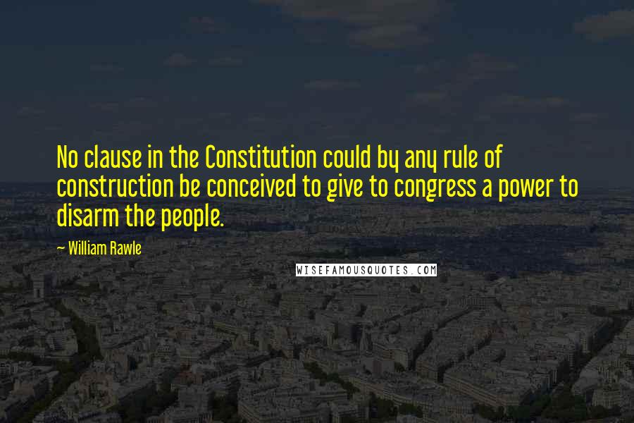 William Rawle Quotes: No clause in the Constitution could by any rule of construction be conceived to give to congress a power to disarm the people.