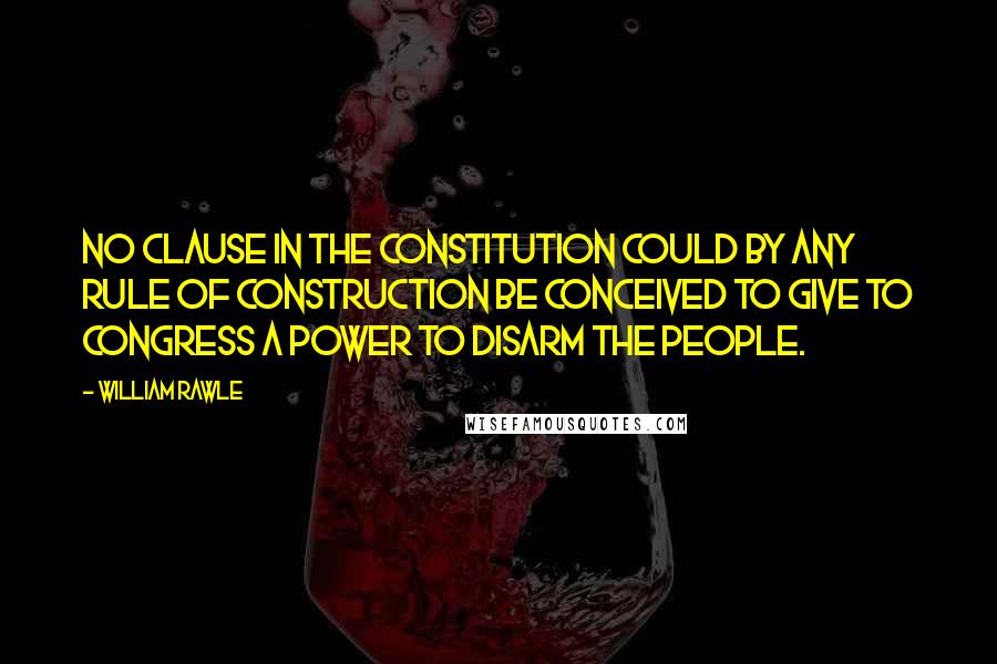 William Rawle Quotes: No clause in the Constitution could by any rule of construction be conceived to give to congress a power to disarm the people.