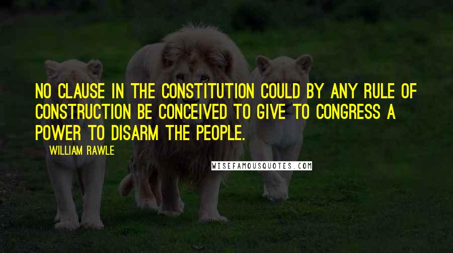 William Rawle Quotes: No clause in the Constitution could by any rule of construction be conceived to give to congress a power to disarm the people.