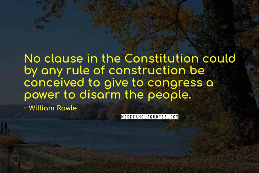 William Rawle Quotes: No clause in the Constitution could by any rule of construction be conceived to give to congress a power to disarm the people.