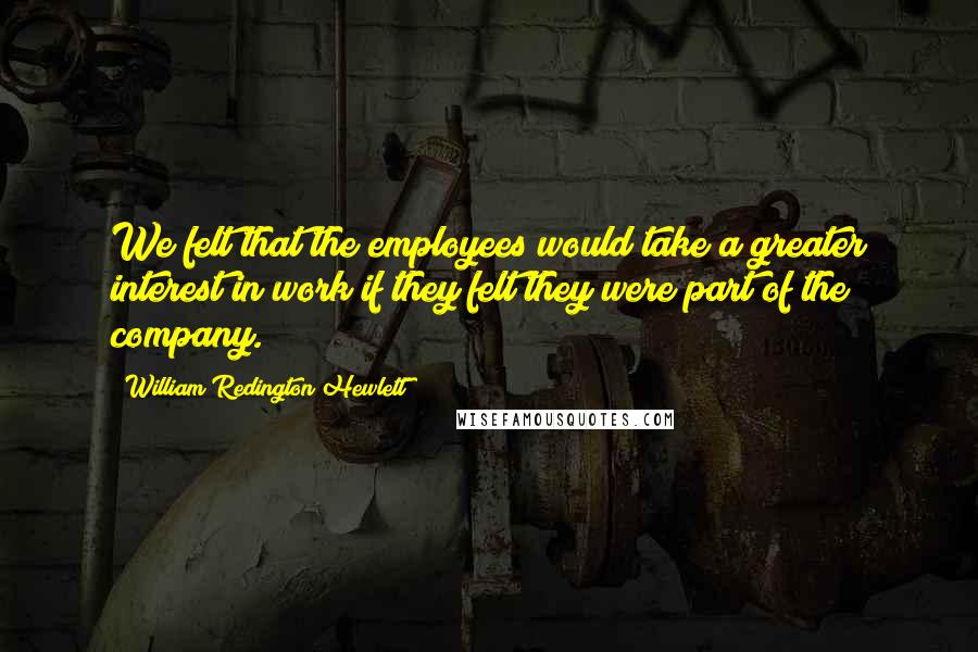 William Redington Hewlett Quotes: We felt that the employees would take a greater interest in work if they felt they were part of the company.