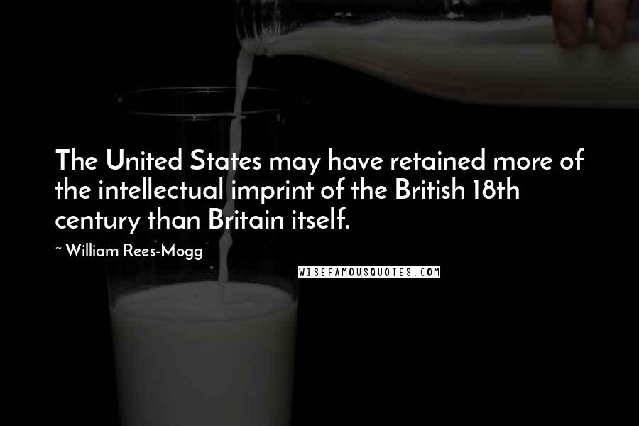 William Rees-Mogg Quotes: The United States may have retained more of the intellectual imprint of the British 18th century than Britain itself.