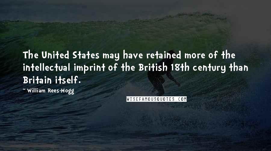 William Rees-Mogg Quotes: The United States may have retained more of the intellectual imprint of the British 18th century than Britain itself.