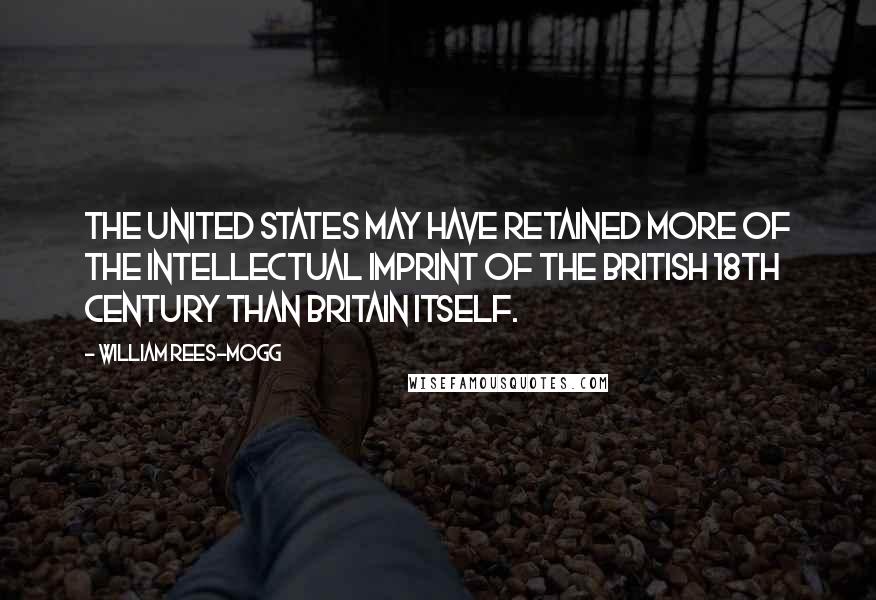 William Rees-Mogg Quotes: The United States may have retained more of the intellectual imprint of the British 18th century than Britain itself.