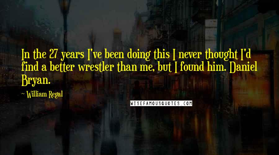 William Regal Quotes: In the 27 years I've been doing this I never thought I'd find a better wrestler than me, but I found him. Daniel Bryan.