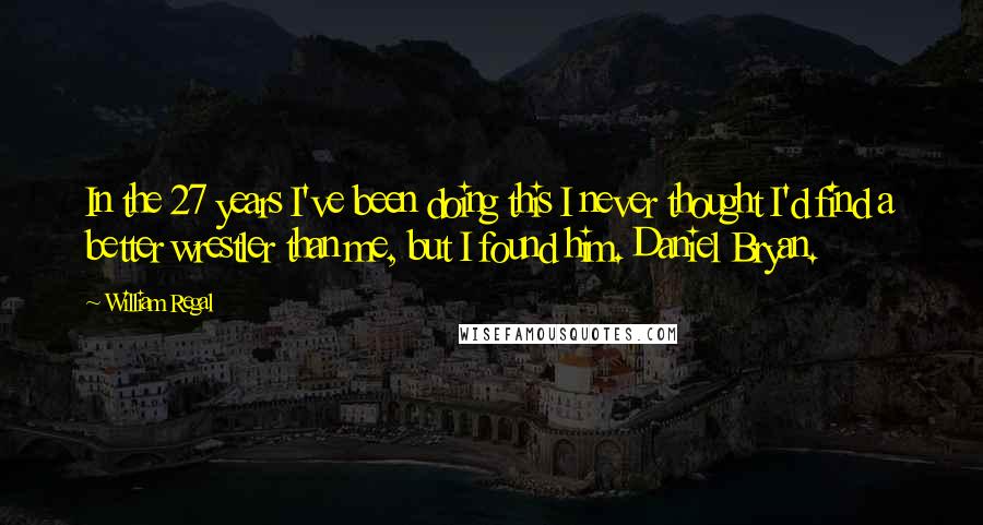 William Regal Quotes: In the 27 years I've been doing this I never thought I'd find a better wrestler than me, but I found him. Daniel Bryan.