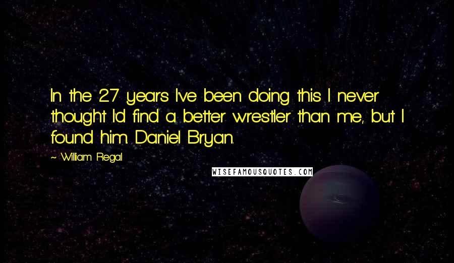 William Regal Quotes: In the 27 years I've been doing this I never thought I'd find a better wrestler than me, but I found him. Daniel Bryan.