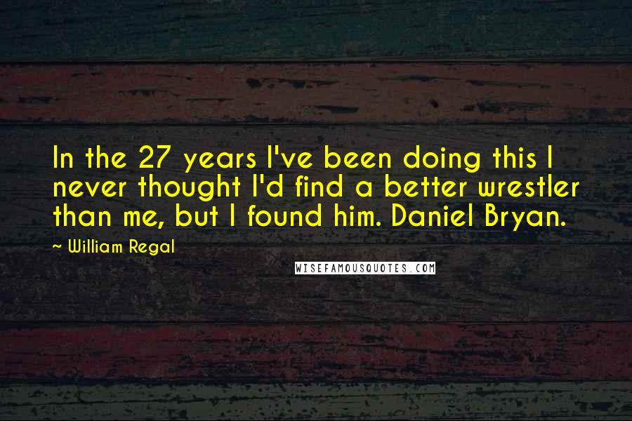 William Regal Quotes: In the 27 years I've been doing this I never thought I'd find a better wrestler than me, but I found him. Daniel Bryan.