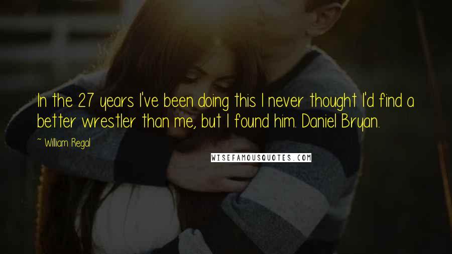 William Regal Quotes: In the 27 years I've been doing this I never thought I'd find a better wrestler than me, but I found him. Daniel Bryan.