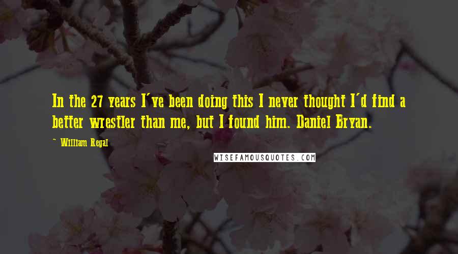 William Regal Quotes: In the 27 years I've been doing this I never thought I'd find a better wrestler than me, but I found him. Daniel Bryan.